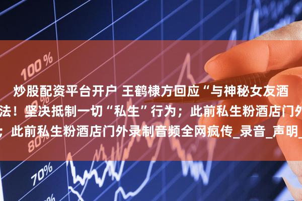 炒股配资平台开户 王鹤棣方回应“与神秘女友酒店激烈争吵”：严重违法！坚决抵制一切“私生”行为；此前私生粉酒店门外录制音频全网疯传_录音_声明_女性
