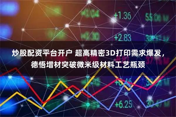 炒股配资平台开户 超高精密3D打印需求爆发，德悟增材突破微米级材料工艺瓶颈