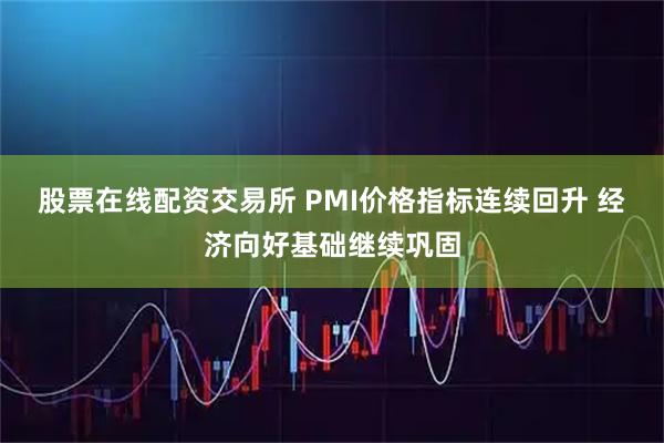 股票在线配资交易所 PMI价格指标连续回升 经济向好基础继续巩固