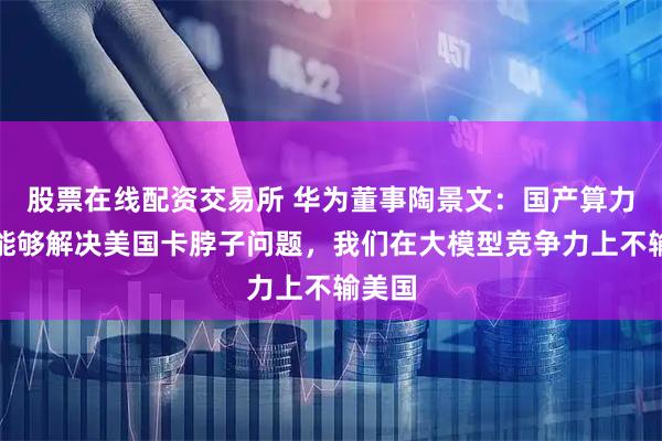 股票在线配资交易所 华为董事陶景文：国产算力基本能够解决美国卡脖子问题，我们在大模型竞争力上不输美国