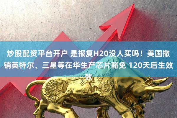 炒股配资平台开户 是报复H20没人买吗！美国撤销英特尔、三星等在华生产芯片豁免 120天后生效