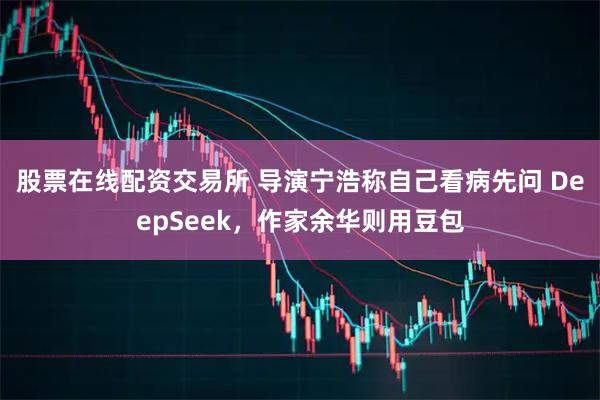 股票在线配资交易所 导演宁浩称自己看病先问 DeepSeek，作家余华则用豆包