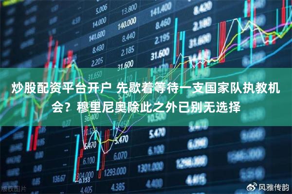 炒股配资平台开户 先歇着等待一支国家队执教机会？穆里尼奥除此之外已别无选择