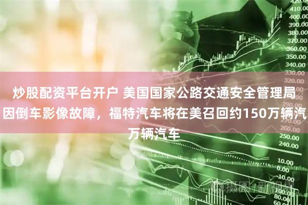 炒股配资平台开户 美国国家公路交通安全管理局：因倒车影像故障，福特汽车将在美召回约150万辆汽车