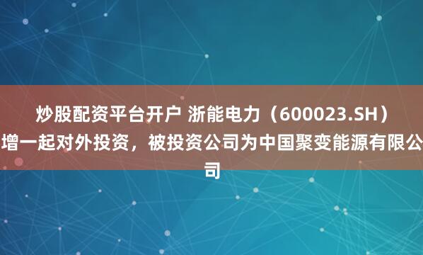 炒股配资平台开户 浙能电力（600023.SH）新增一起对外投资，被投资公司为中国聚变能源有限公司