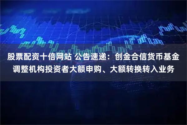 股票配资十倍网站 公告速递：创金合信货币基金调整机构投资者大额申购、大额转换转入业务