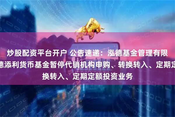 炒股配资平台开户 公告速递：泓德基金管理有限公司关于泓德添利货币基金暂停代销机构申购、转换转入、定期定额投资业务