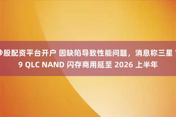 炒股配资平台开户 因缺陷导致性能问题，消息称三星 V9 QLC NAND 闪存商用延至 2026 上半年