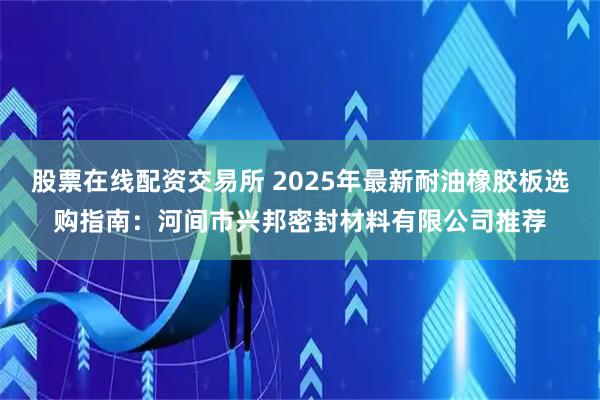 股票在线配资交易所 2025年最新耐油橡胶板选购指南：河间市兴邦密封材料有限公司推荐