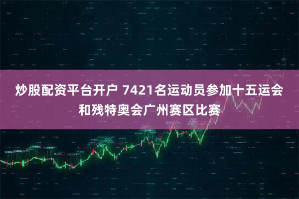 炒股配资平台开户 7421名运动员参加十五运会和残特奥会广州赛区比赛