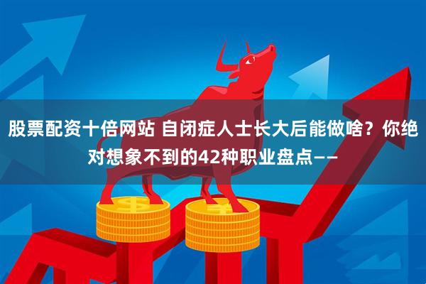 股票配资十倍网站 自闭症人士长大后能做啥？你绝对想象不到的42种职业盘点——