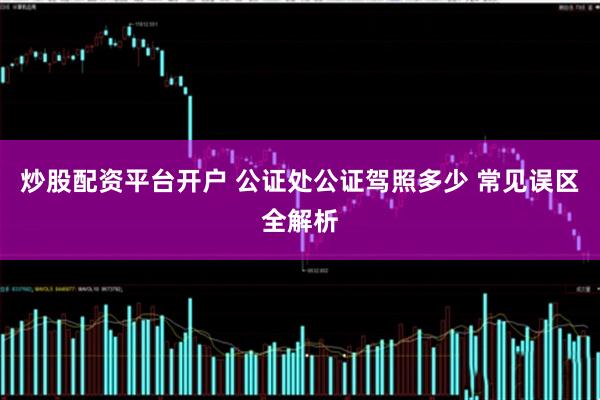 炒股配资平台开户 公证处公证驾照多少 常见误区全解析
