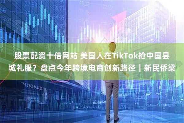 股票配资十倍网站 美国人在TikTok抢中国县城礼服？盘点今年跨境电商创新路径｜新民侨梁