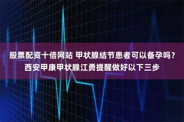 股票配资十倍网站 甲状腺结节患者可以备孕吗？西安甲康甲状腺江勇提醒做好以下三步