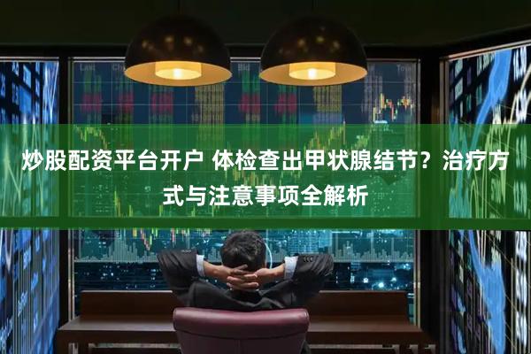 炒股配资平台开户 体检查出甲状腺结节？治疗方式与注意事项全解析