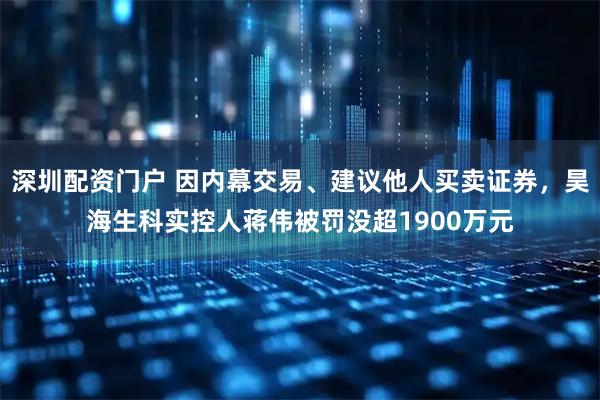 深圳配资门户 因内幕交易、建议他人买卖证券，昊海生科实控人蒋伟被罚没超1900万元
