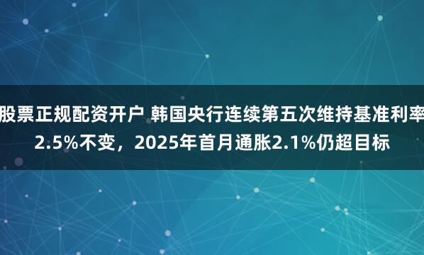 股票正规配资开户 韩国央行连续第五次维持基准利率2.5%不变，2025年首月通胀2.1%仍超目标
