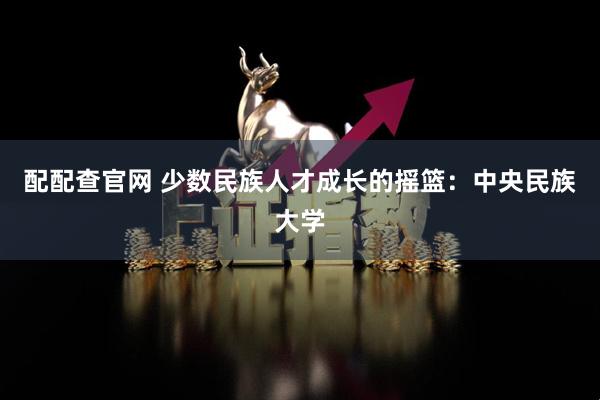 配配查官网 少数民族人才成长的摇篮：中央民族大学