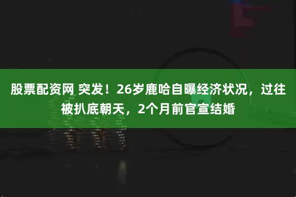 股票配资网 突发！26岁鹿哈自曝经济状况，过往被扒底朝天，2个月前官宣结婚