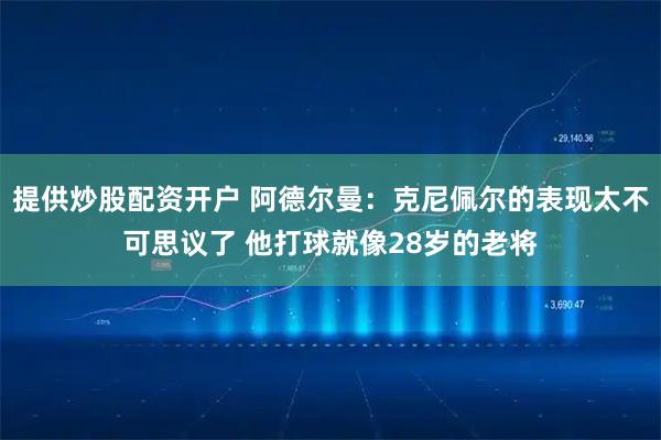 提供炒股配资开户 阿德尔曼：克尼佩尔的表现太不可思议了 他打球就像28岁的老将