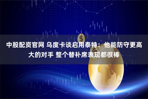 中股配资官网 乌度卡谈启用泰特：他能防守更高大的对手 整个替补席表现都很棒