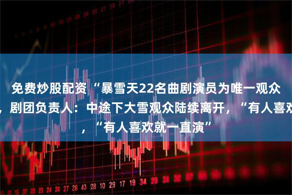 免费炒股配资 “暴雪天22名曲剧演员为唯一观众唱完全场”，剧团负责人：中途下大雪观众陆续离开，“有人喜欢就一直演”