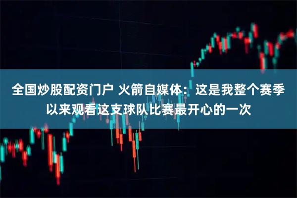全国炒股配资门户 火箭自媒体：这是我整个赛季以来观看这支球队比赛最开心的一次