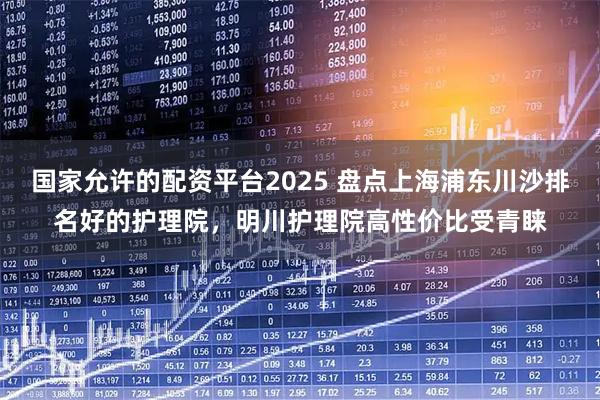 国家允许的配资平台2025 盘点上海浦东川沙排名好的护理院，明川护理院高性价比受青睐