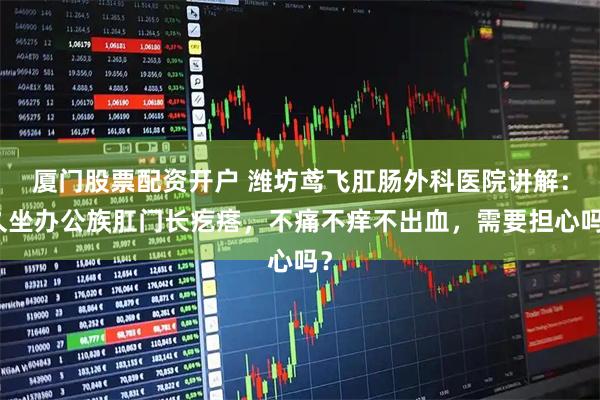 厦门股票配资开户 潍坊鸢飞肛肠外科医院讲解:久坐办公族肛门长疙瘩,不痛不痒不出血,需要担心吗?