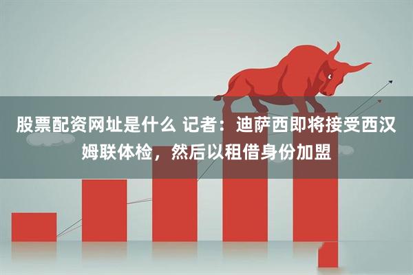 股票配资网址是什么 记者：迪萨西即将接受西汉姆联体检，然后以租借身份加盟