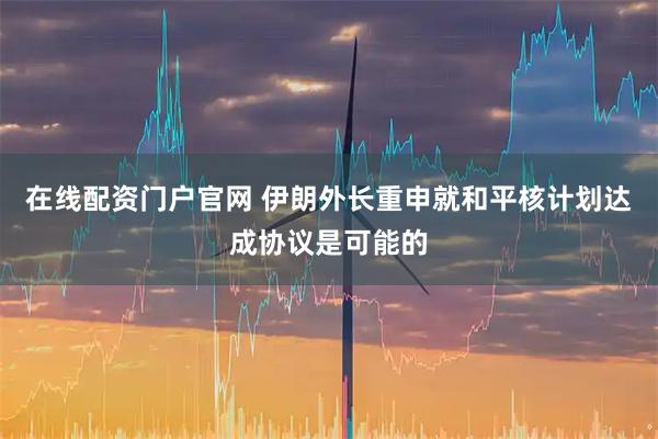 在线配资门户官网 伊朗外长重申就和平核计划达成协议是可能的