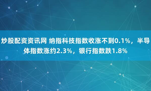 炒股配资资讯网 纳指科技指数收涨不到0.1%，半导体指数涨约2.3%，银行指数跌1.8%
