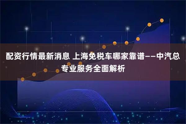 配资行情最新消息 上海免税车哪家靠谱——中汽总专业服务全面解析