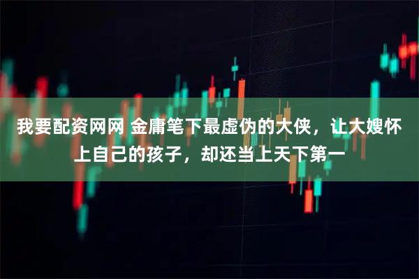 我要配资网网 金庸笔下最虚伪的大侠，让大嫂怀上自己的孩子，却还当上天下第一