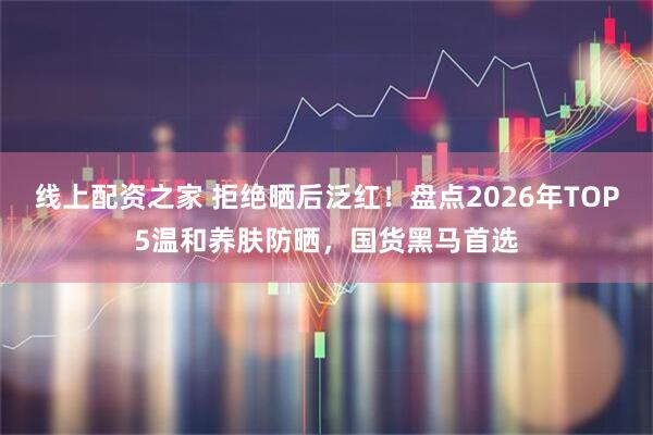 线上配资之家 拒绝晒后泛红！盘点2026年TOP5温和养肤防晒，国货黑马首选