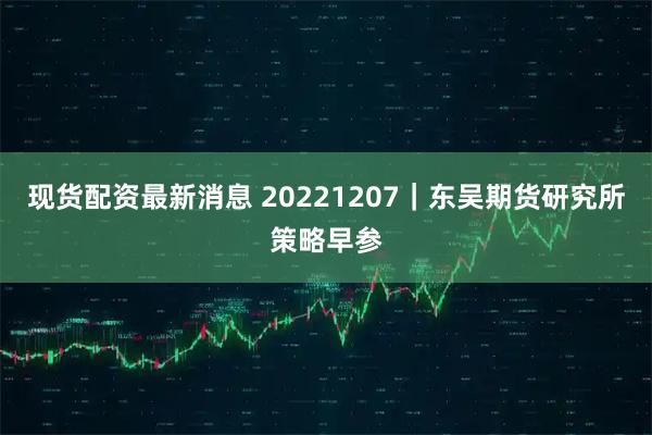 现货配资最新消息 20221207｜东吴期货研究所策略早参