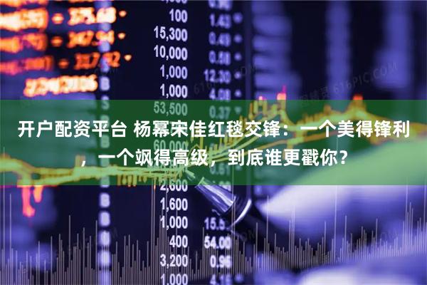 开户配资平台 杨幂宋佳红毯交锋：一个美得锋利，一个飒得高级，到底谁更戳你？