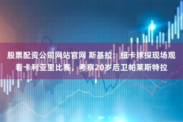 股票配资公司网站官网 斯基拉：纽卡球探现场观看卡利亚里比赛，考察20岁后卫帕莱斯特拉