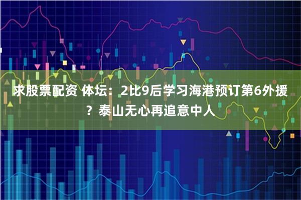 求股票配资 体坛：2比9后学习海港预订第6外援？泰山无心再追意中人