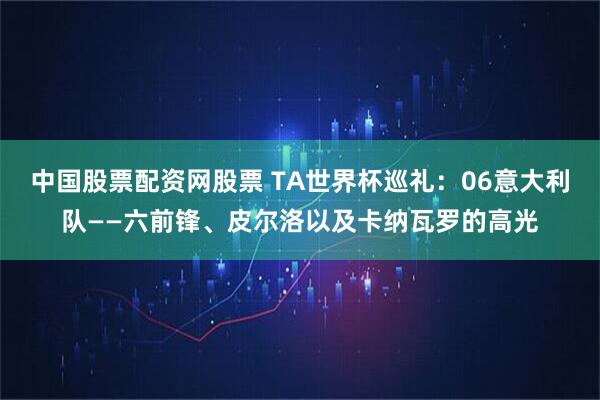 中国股票配资网股票 TA世界杯巡礼：06意大利队——六前锋、皮尔洛以及卡纳瓦罗的高光