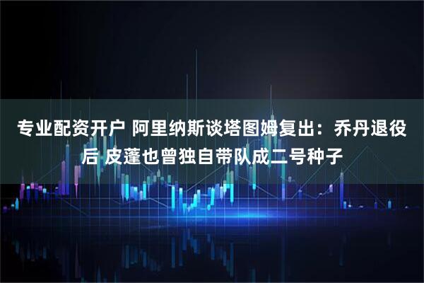 专业配资开户 阿里纳斯谈塔图姆复出：乔丹退役后 皮蓬也曾独自带队成二号种子
