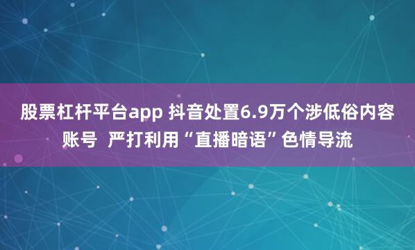 股票杠杆平台app 抖音处置6.9万个涉低俗内容账号 严打利用“直播暗语”色情导流