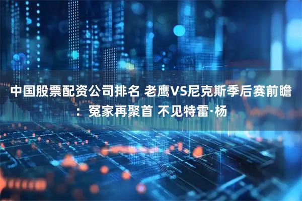 中国股票配资公司排名 老鹰VS尼克斯季后赛前瞻:冤家再聚首 不见特雷·杨