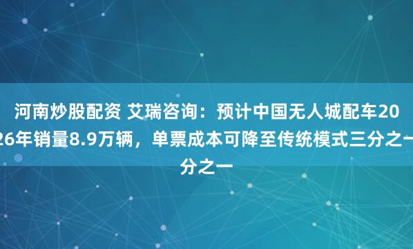 河南炒股配资 艾瑞咨询：预计中国无人城配车2026年销量8.9万辆，单票成本可降至传统模式三分之一