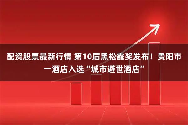 配资股票最新行情 第10届黑松露奖发布！贵阳市一酒店入选“城市避世酒店”