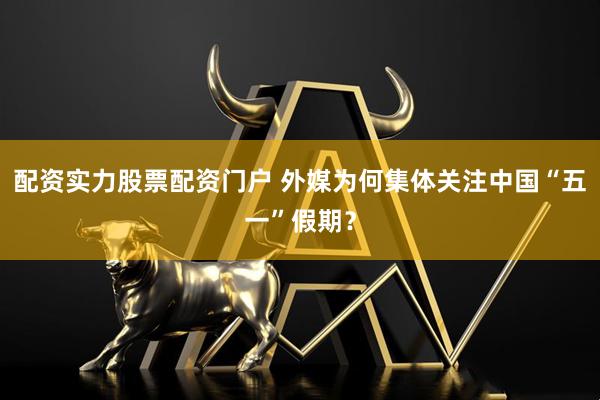 配资实力股票配资门户 外媒为何集体关注中国“五一”假期？