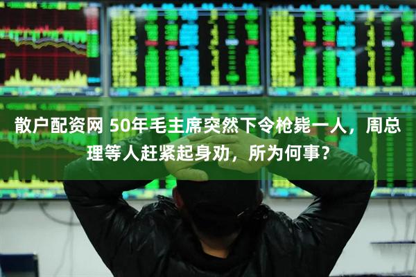 散户配资网 50年毛主席突然下令枪毙一人，周总理等人赶紧起身劝，所为何事？