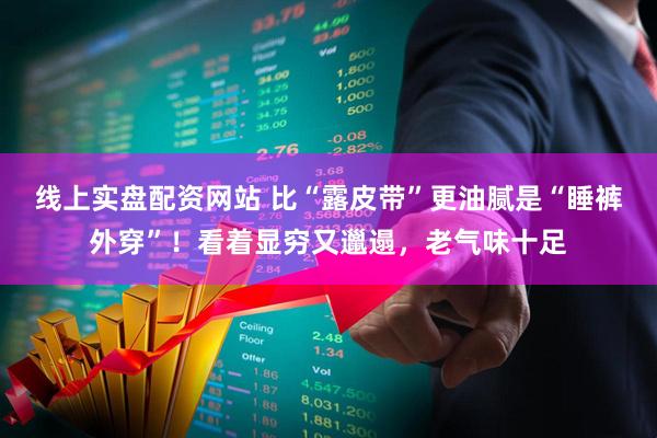 线上实盘配资网站 比“露皮带”更油腻是“睡裤外穿”!看着显穷又邋遢,老气味十足