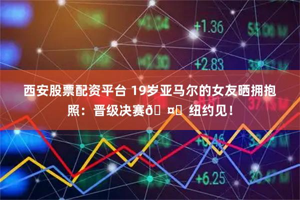 西安股票配资平台 19岁亚马尔的女友晒拥抱照：晋级决赛🤎纽约见！