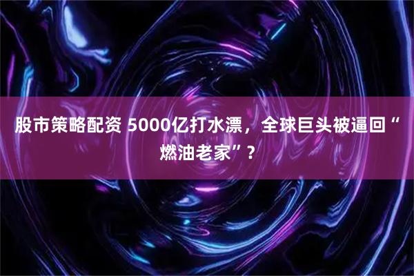 股市策略配资 5000亿打水漂，全球巨头被逼回“燃油老家”？